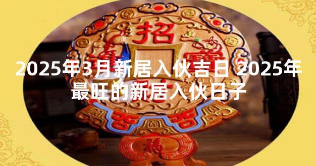 2025年3月新居入伙吉日 2025年最旺的新居入伙日子